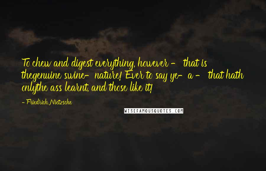 Friedrich Nietzsche Quotes: To chew and digest everything, however - that is thegenuine swine-nature! Ever to say ye-a - that hath onlythe ass learnt, and those like it!