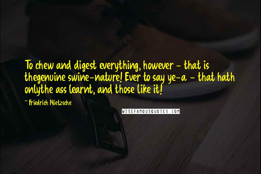 Friedrich Nietzsche Quotes: To chew and digest everything, however - that is thegenuine swine-nature! Ever to say ye-a - that hath onlythe ass learnt, and those like it!