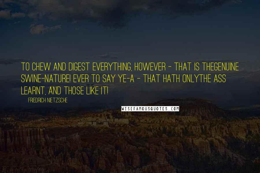 Friedrich Nietzsche Quotes: To chew and digest everything, however - that is thegenuine swine-nature! Ever to say ye-a - that hath onlythe ass learnt, and those like it!