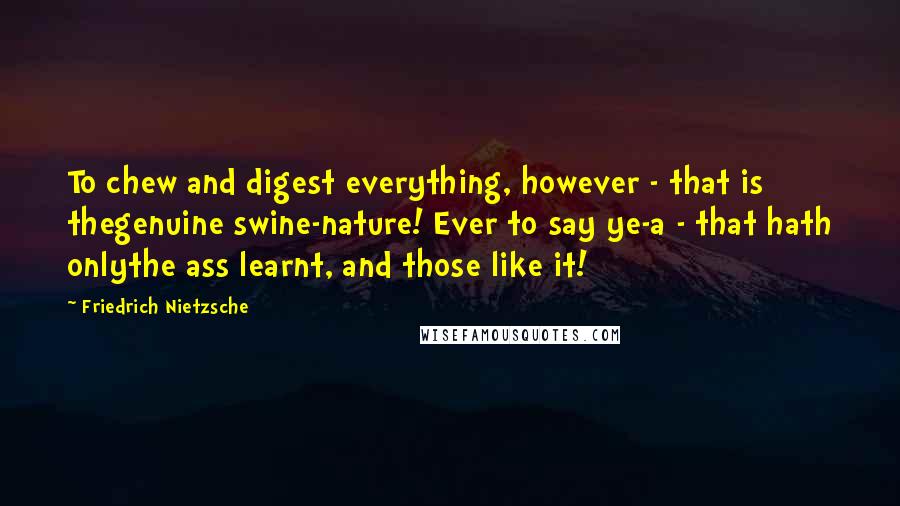 Friedrich Nietzsche Quotes: To chew and digest everything, however - that is thegenuine swine-nature! Ever to say ye-a - that hath onlythe ass learnt, and those like it!