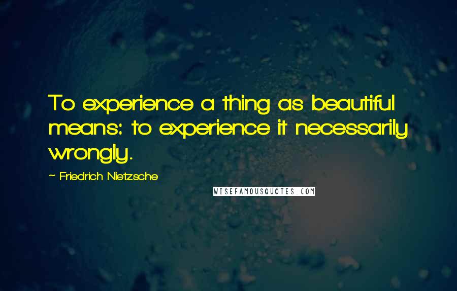 Friedrich Nietzsche Quotes: To experience a thing as beautiful means: to experience it necessarily wrongly.