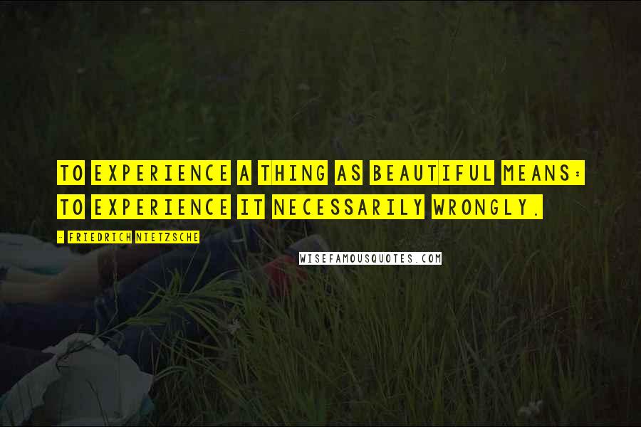 Friedrich Nietzsche Quotes: To experience a thing as beautiful means: to experience it necessarily wrongly.