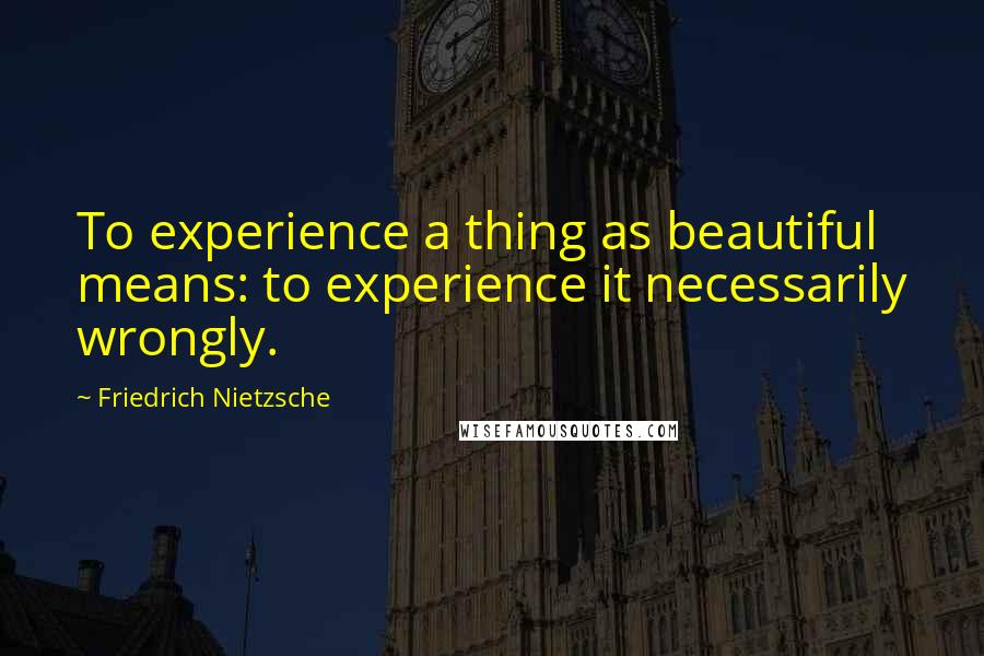 Friedrich Nietzsche Quotes: To experience a thing as beautiful means: to experience it necessarily wrongly.