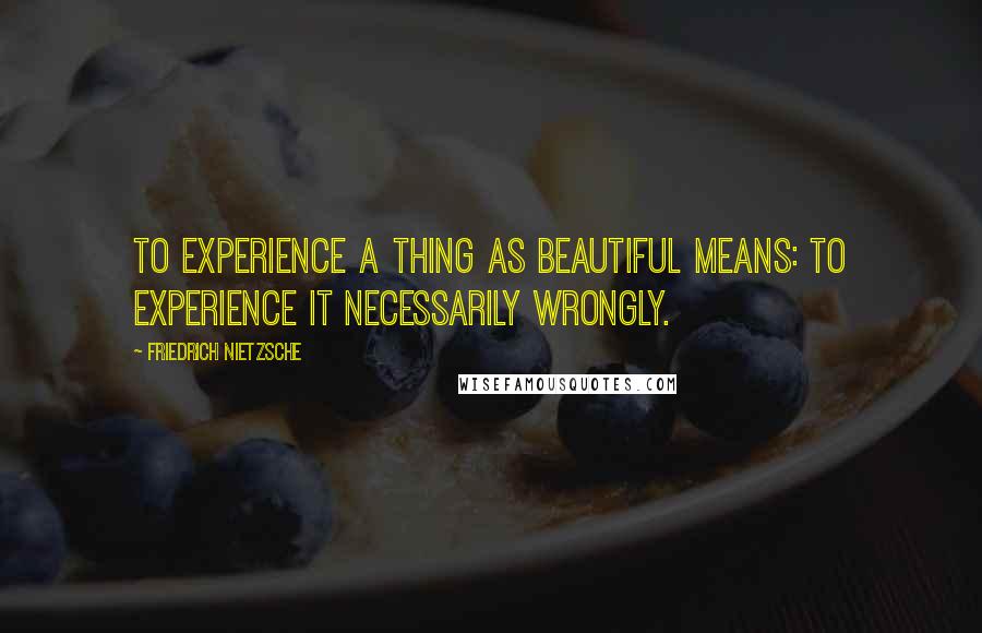 Friedrich Nietzsche Quotes: To experience a thing as beautiful means: to experience it necessarily wrongly.