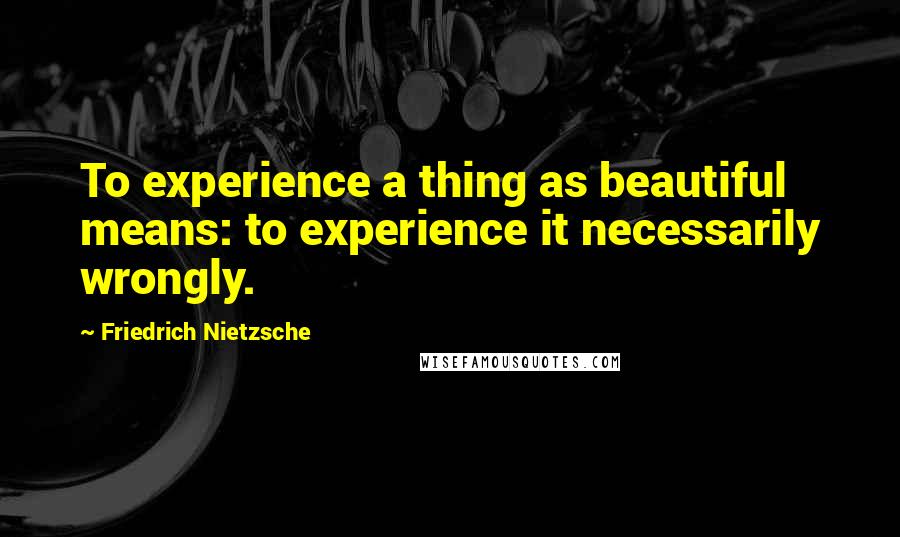 Friedrich Nietzsche Quotes: To experience a thing as beautiful means: to experience it necessarily wrongly.