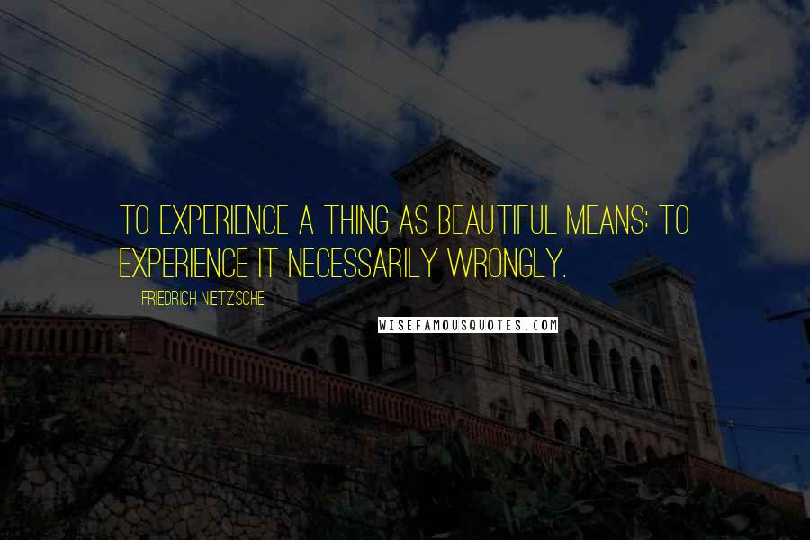 Friedrich Nietzsche Quotes: To experience a thing as beautiful means: to experience it necessarily wrongly.