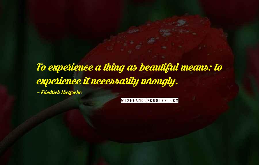 Friedrich Nietzsche Quotes: To experience a thing as beautiful means: to experience it necessarily wrongly.