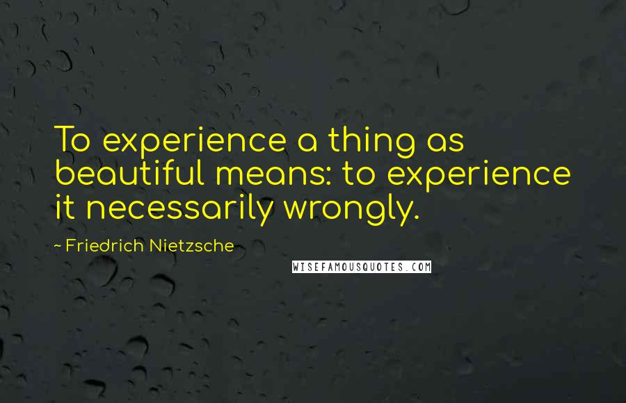 Friedrich Nietzsche Quotes: To experience a thing as beautiful means: to experience it necessarily wrongly.