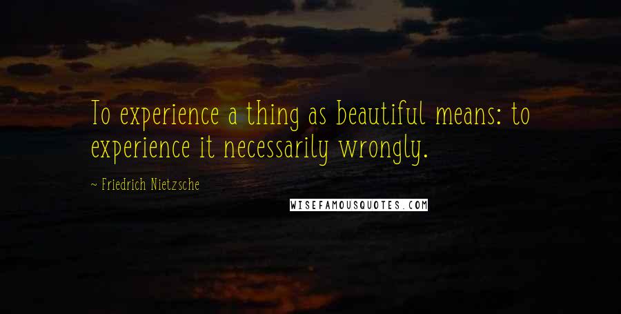 Friedrich Nietzsche Quotes: To experience a thing as beautiful means: to experience it necessarily wrongly.