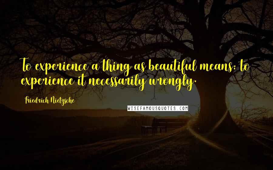 Friedrich Nietzsche Quotes: To experience a thing as beautiful means: to experience it necessarily wrongly.