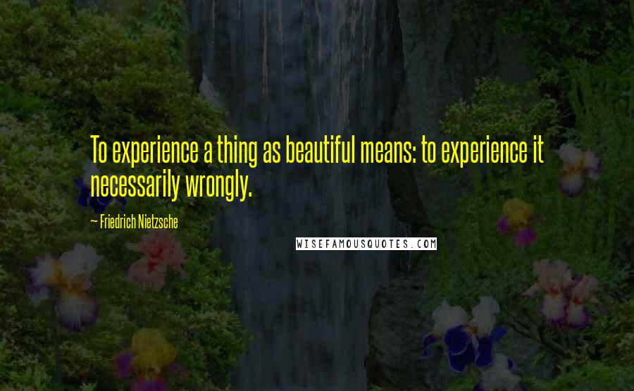 Friedrich Nietzsche Quotes: To experience a thing as beautiful means: to experience it necessarily wrongly.