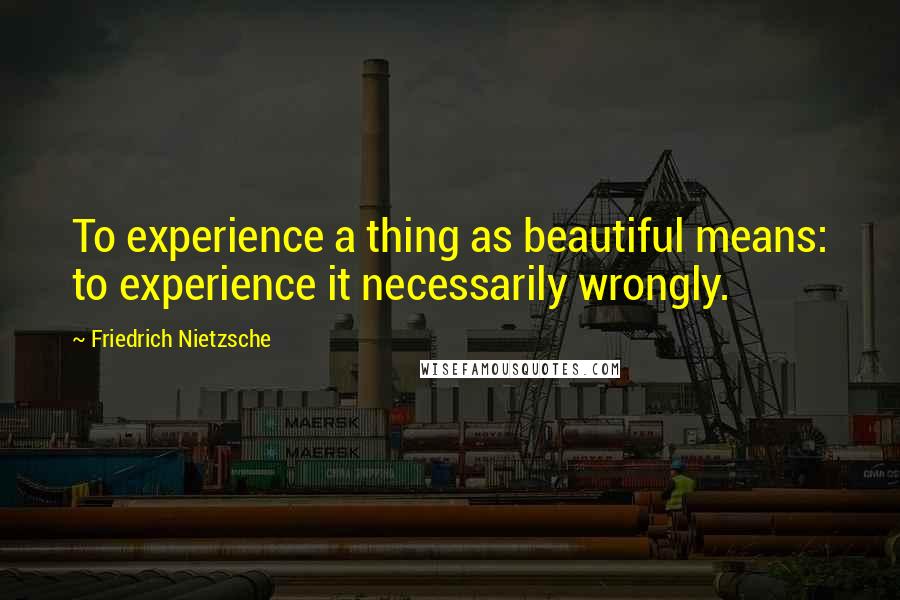 Friedrich Nietzsche Quotes: To experience a thing as beautiful means: to experience it necessarily wrongly.