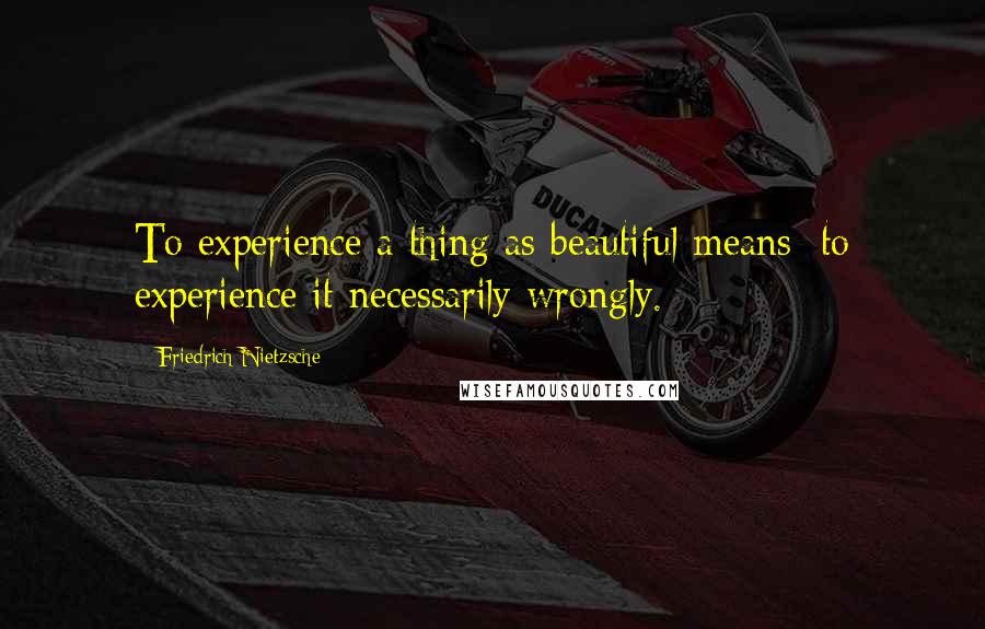 Friedrich Nietzsche Quotes: To experience a thing as beautiful means: to experience it necessarily wrongly.