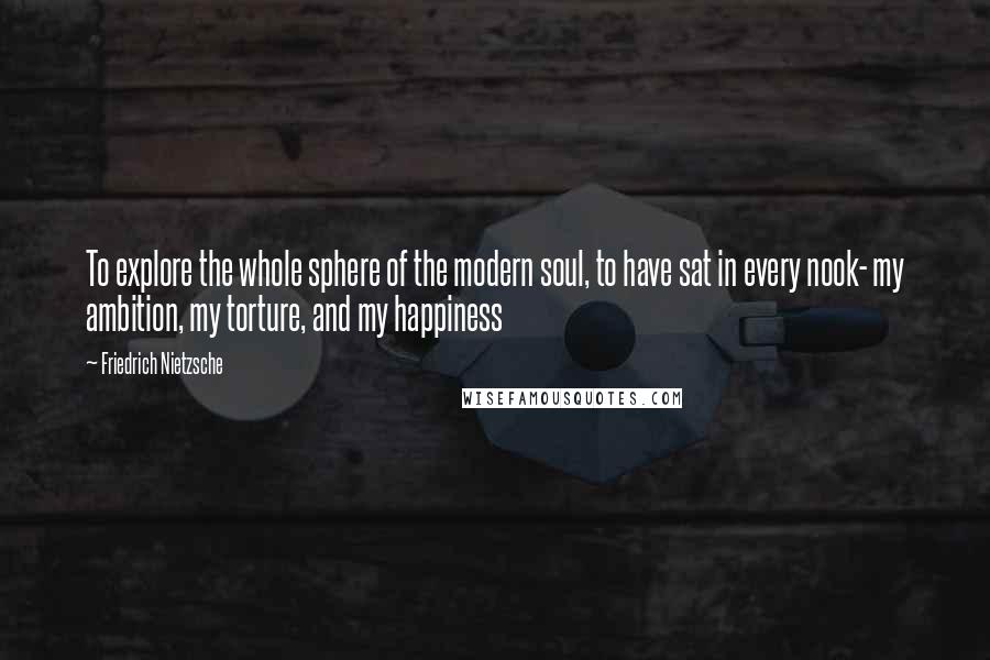 Friedrich Nietzsche Quotes: To explore the whole sphere of the modern soul, to have sat in every nook- my ambition, my torture, and my happiness