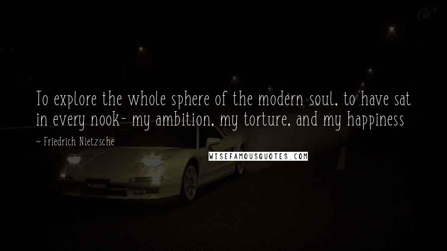 Friedrich Nietzsche Quotes: To explore the whole sphere of the modern soul, to have sat in every nook- my ambition, my torture, and my happiness