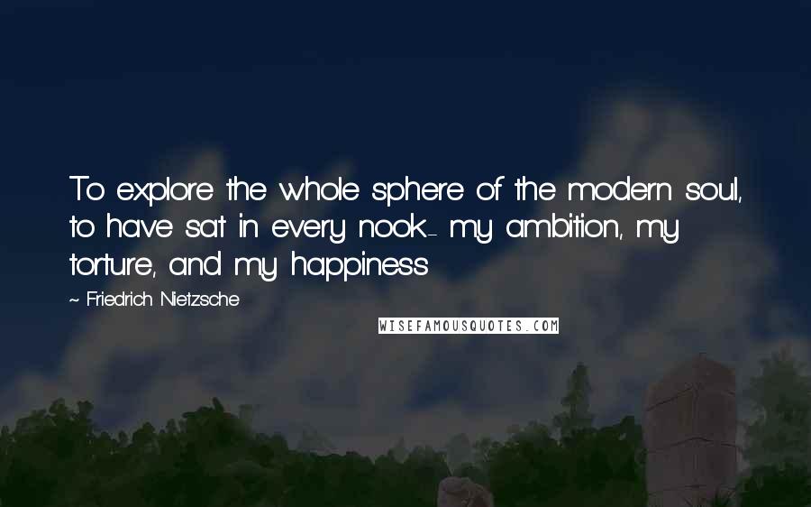 Friedrich Nietzsche Quotes: To explore the whole sphere of the modern soul, to have sat in every nook- my ambition, my torture, and my happiness