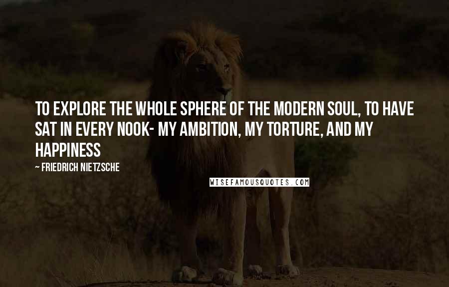 Friedrich Nietzsche Quotes: To explore the whole sphere of the modern soul, to have sat in every nook- my ambition, my torture, and my happiness