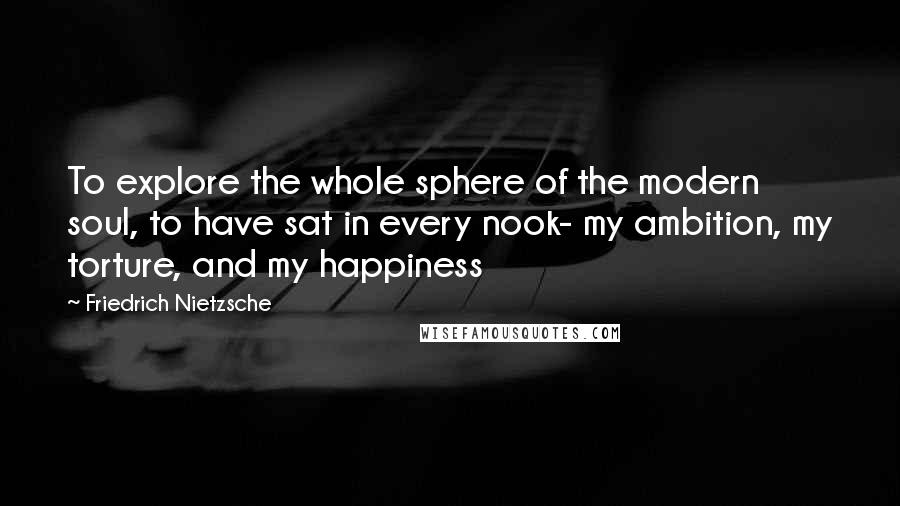 Friedrich Nietzsche Quotes: To explore the whole sphere of the modern soul, to have sat in every nook- my ambition, my torture, and my happiness
