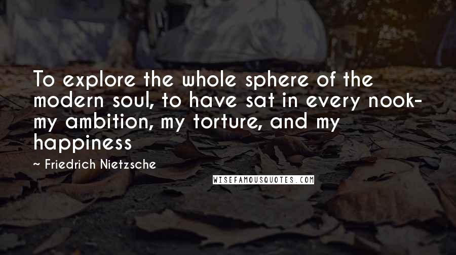 Friedrich Nietzsche Quotes: To explore the whole sphere of the modern soul, to have sat in every nook- my ambition, my torture, and my happiness