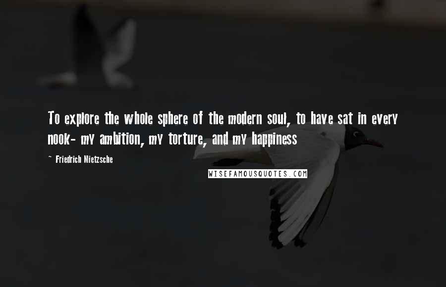 Friedrich Nietzsche Quotes: To explore the whole sphere of the modern soul, to have sat in every nook- my ambition, my torture, and my happiness