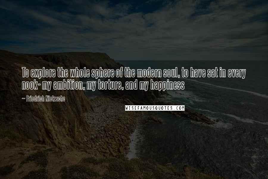 Friedrich Nietzsche Quotes: To explore the whole sphere of the modern soul, to have sat in every nook- my ambition, my torture, and my happiness