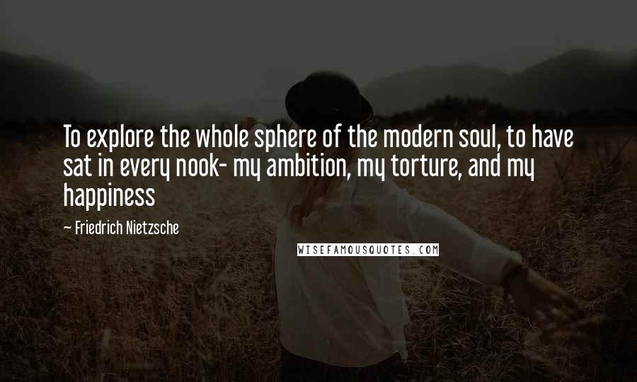 Friedrich Nietzsche Quotes: To explore the whole sphere of the modern soul, to have sat in every nook- my ambition, my torture, and my happiness