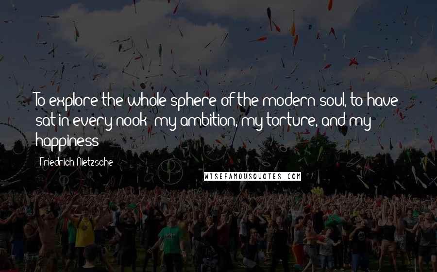 Friedrich Nietzsche Quotes: To explore the whole sphere of the modern soul, to have sat in every nook- my ambition, my torture, and my happiness