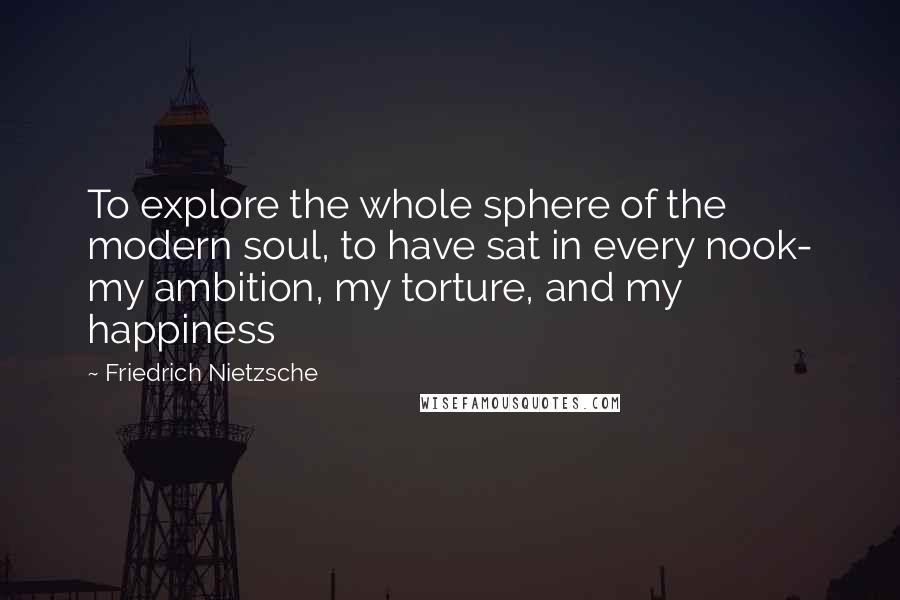 Friedrich Nietzsche Quotes: To explore the whole sphere of the modern soul, to have sat in every nook- my ambition, my torture, and my happiness