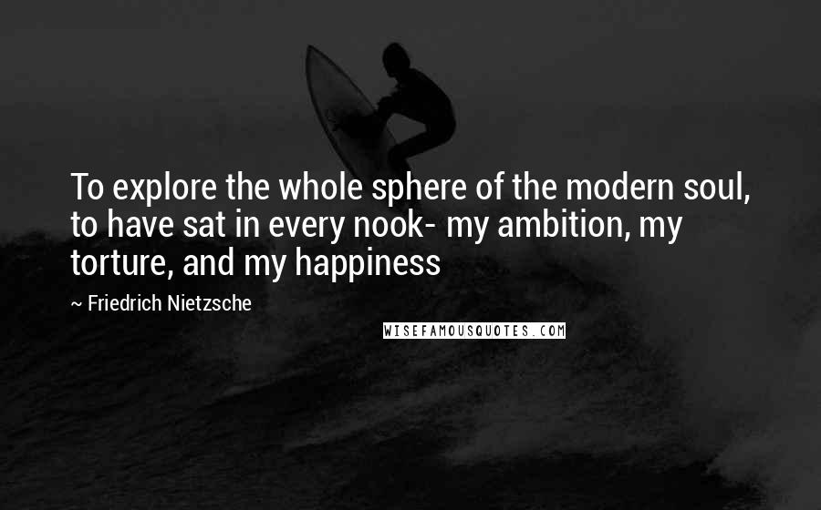 Friedrich Nietzsche Quotes: To explore the whole sphere of the modern soul, to have sat in every nook- my ambition, my torture, and my happiness