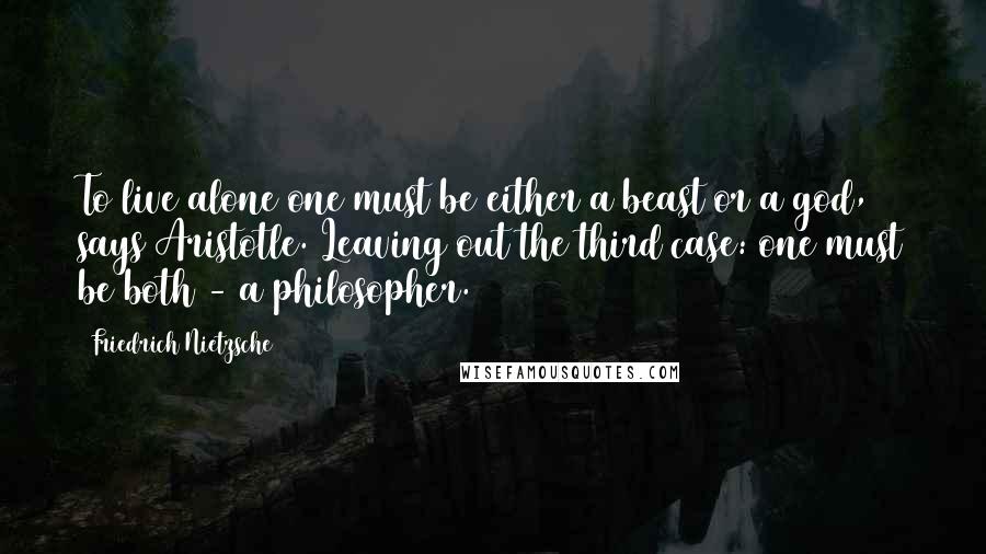 Friedrich Nietzsche Quotes: To live alone one must be either a beast or a god, says Aristotle. Leaving out the third case: one must be both - a philosopher.
