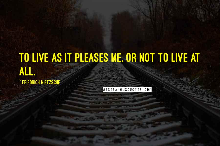Friedrich Nietzsche Quotes: To live as it pleases me, or not to live at all.