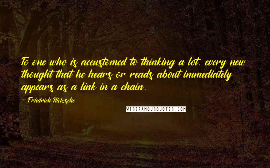 Friedrich Nietzsche Quotes: To one who is accustomed to thinking a lot, every new thought that he hears or reads about immediately appears as a link in a chain.