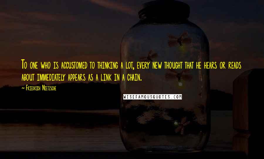 Friedrich Nietzsche Quotes: To one who is accustomed to thinking a lot, every new thought that he hears or reads about immediately appears as a link in a chain.