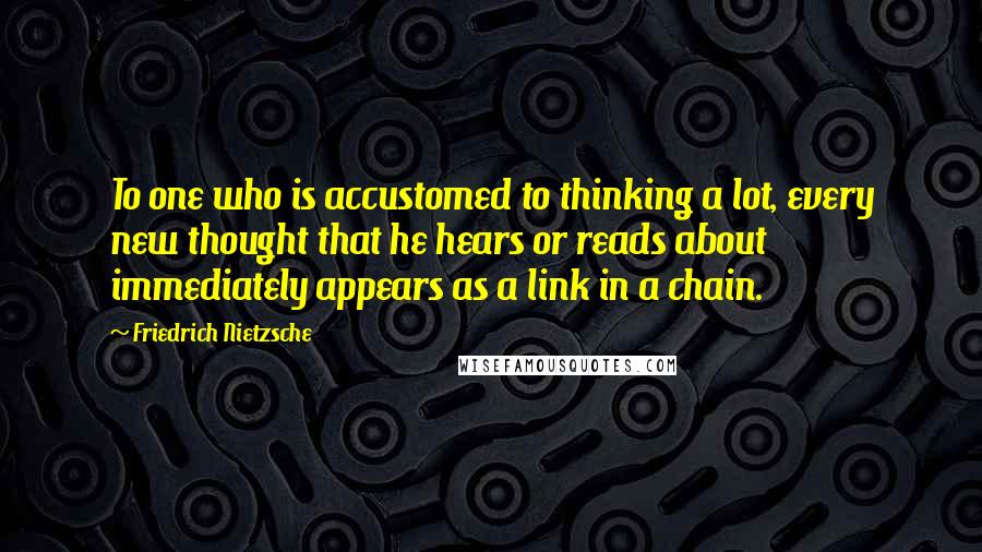 Friedrich Nietzsche Quotes: To one who is accustomed to thinking a lot, every new thought that he hears or reads about immediately appears as a link in a chain.