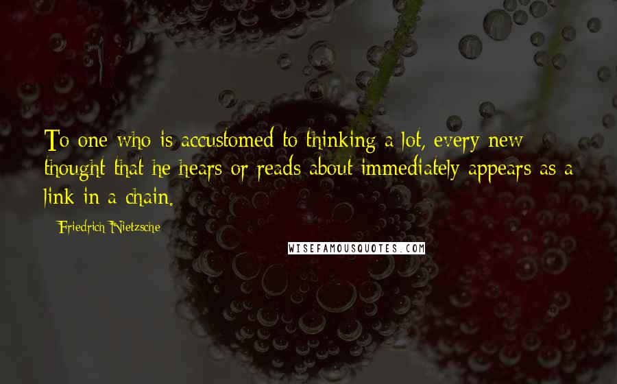 Friedrich Nietzsche Quotes: To one who is accustomed to thinking a lot, every new thought that he hears or reads about immediately appears as a link in a chain.