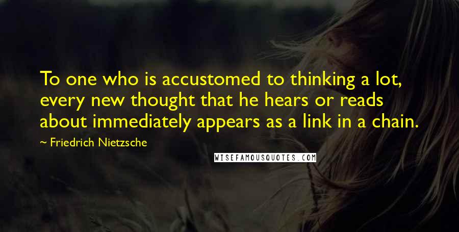 Friedrich Nietzsche Quotes: To one who is accustomed to thinking a lot, every new thought that he hears or reads about immediately appears as a link in a chain.