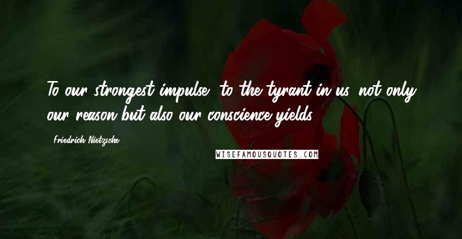 Friedrich Nietzsche Quotes: To our strongest impulse, to the tyrant in us, not only our reason but also our conscience yields.