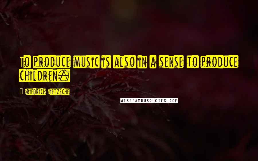 Friedrich Nietzsche Quotes: To produce music is also in a sense to produce children.