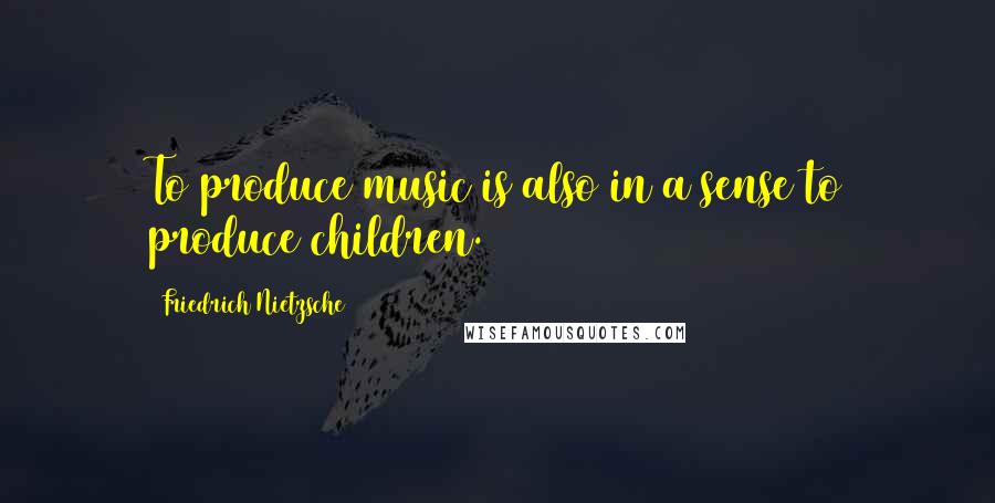 Friedrich Nietzsche Quotes: To produce music is also in a sense to produce children.