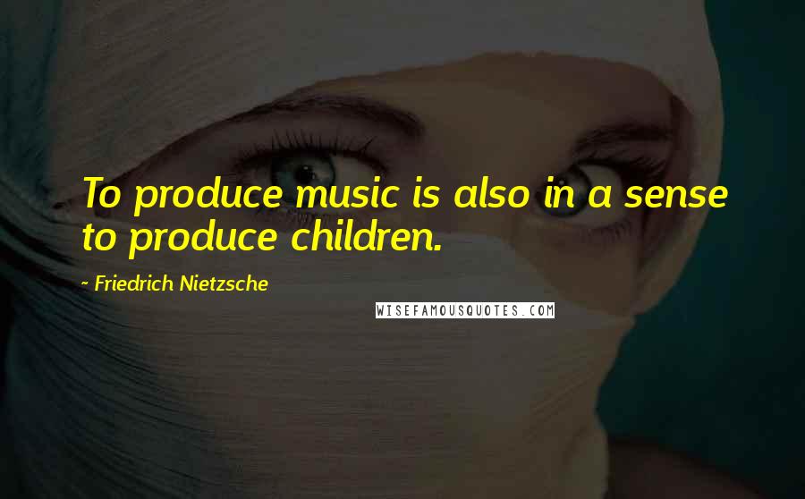 Friedrich Nietzsche Quotes: To produce music is also in a sense to produce children.