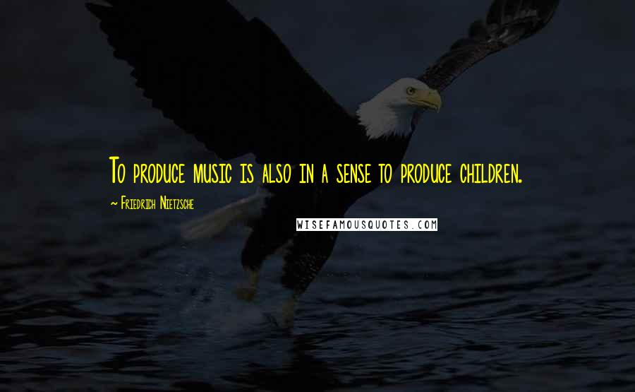 Friedrich Nietzsche Quotes: To produce music is also in a sense to produce children.