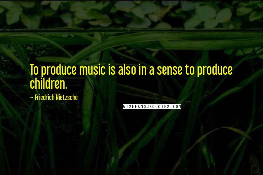 Friedrich Nietzsche Quotes: To produce music is also in a sense to produce children.
