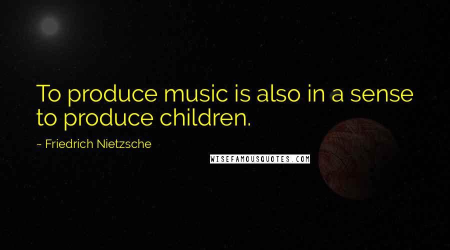 Friedrich Nietzsche Quotes: To produce music is also in a sense to produce children.