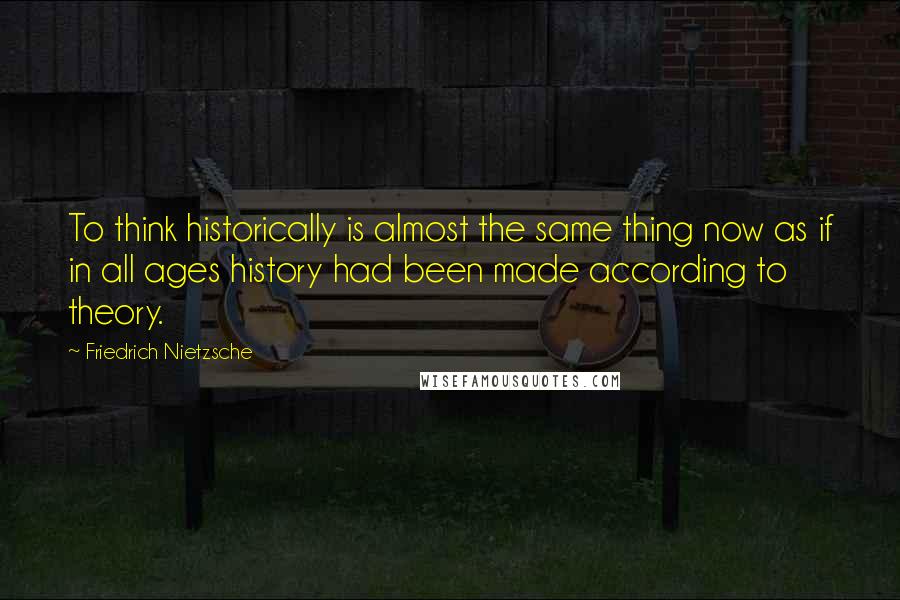 Friedrich Nietzsche Quotes: To think historically is almost the same thing now as if in all ages history had been made according to theory.