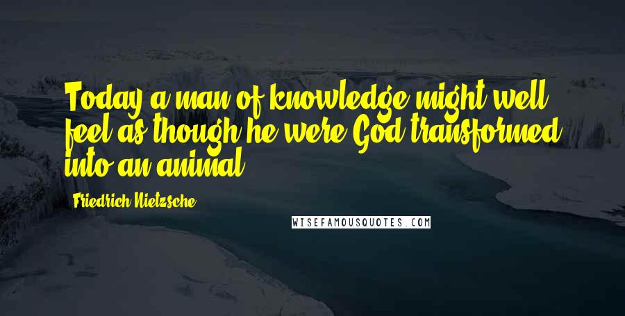 Friedrich Nietzsche Quotes: Today a man of knowledge might well feel as though he were God transformed into an animal.