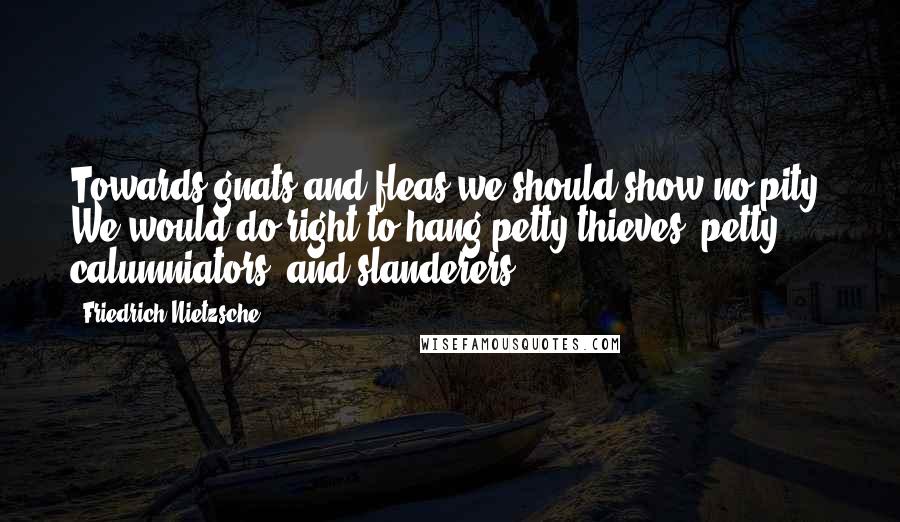 Friedrich Nietzsche Quotes: Towards gnats and fleas we should show no pity. We would do right to hang petty thieves, petty calumniators, and slanderers.