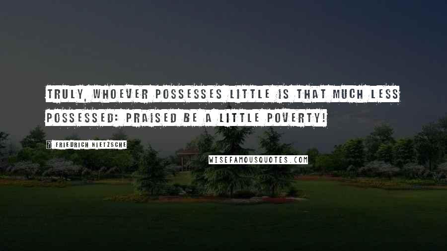 Friedrich Nietzsche Quotes: Truly, whoever possesses little is that much less possessed: praised be a little poverty!