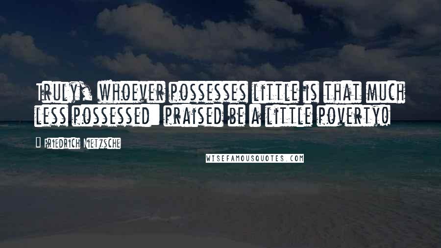Friedrich Nietzsche Quotes: Truly, whoever possesses little is that much less possessed: praised be a little poverty!