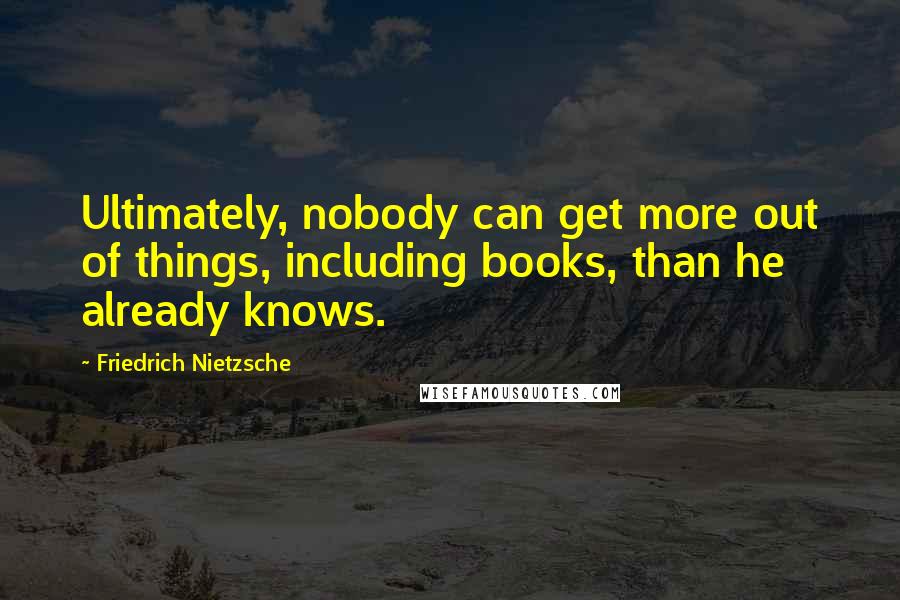 Friedrich Nietzsche Quotes: Ultimately, nobody can get more out of things, including books, than he already knows.