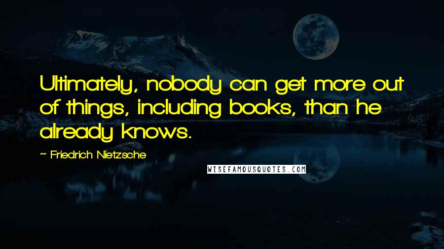 Friedrich Nietzsche Quotes: Ultimately, nobody can get more out of things, including books, than he already knows.